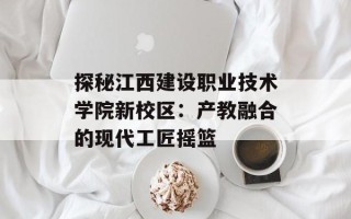 探秘江西建设职业技术学院新校区：产教融合的现代工匠摇篮