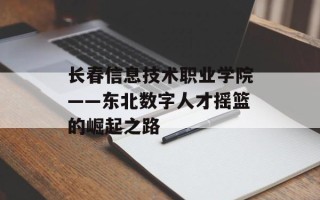 长春信息技术职业学院——东北数字人才摇篮的崛起之路