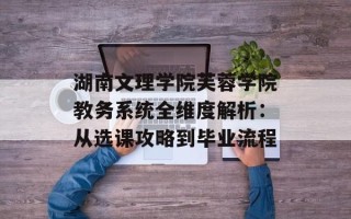 湖南文理学院芙蓉学院教务系统全维度解析：从选课攻略到毕业流程