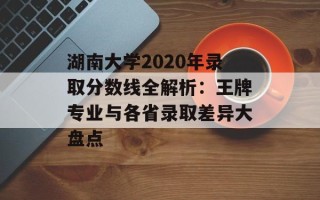 湖南大学2020年录取分数线全解析：王牌专业与各省录取差异大盘点