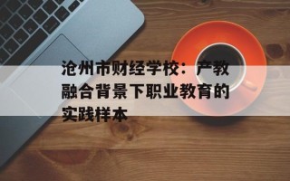 沧州市财经学校：产教融合背景下职业教育的实践样本