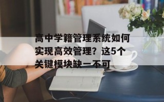 高中学籍管理系统如何实现高效管理？这5个关键模块缺一不可