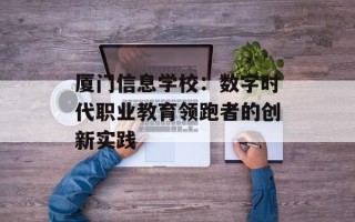 厦门信息学校：数字时代职业教育领跑者的创新实践