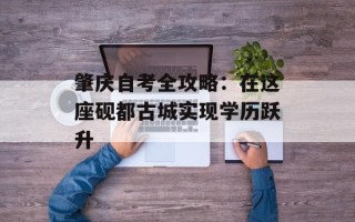 肇庆自考全攻略：在这座砚都古城实现学历跃升
