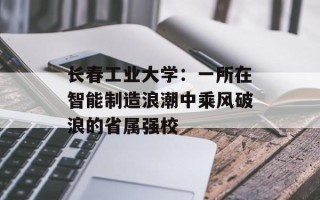 长春工业大学：一所在智能制造浪潮中乘风破浪的省属强校