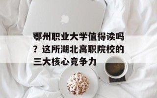 鄂州职业大学值得读吗？这所湖北高职院校的三大核心竞争力