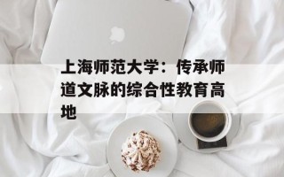 上海师范大学：传承师道文脉的综合性教育高地