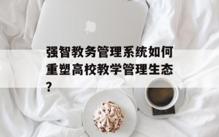 强智教务管理 *** 如何重塑高校教学管理生态？