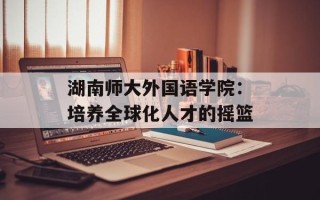 湖南师大外国语学院：培养全球化人才的摇篮