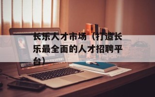 长乐人才市场（打造长乐最全面的人才招聘平台）