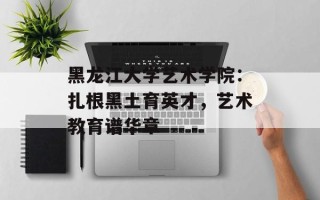 黑龙江大学艺术学院：扎根黑土育英才，艺术教育谱华章