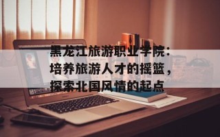 黑龙江旅游职业学院：培养旅游人才的摇篮，探索北国风情的起点