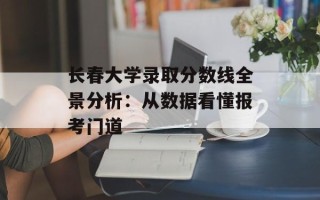 长春大学录取分数线全景分析：从数据看懂报考门道