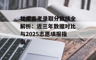 甘肃高考录取分数线全解析：近三年数据对比与2025志愿填报指南