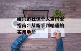 绍兴市社保个人查询全指南：从新手到精通的实用手册
