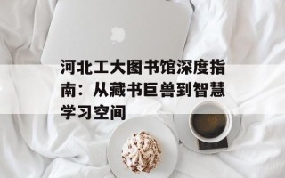 河北工大图书馆深度指南：从藏书巨兽到智慧学习空间