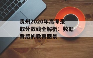贵州2020年高考录取分数线全解析：数据背后的教育图景