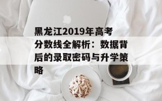 黑龙江2019年高考分数线全解析：数据背后的录取密码与升学策略
