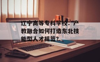 辽宁高等专科学校：产教融合如何打造东北技能型人才摇篮？