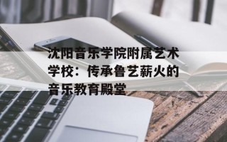沈阳音乐学院附属艺术学校：传承鲁艺薪火的音乐教育殿堂