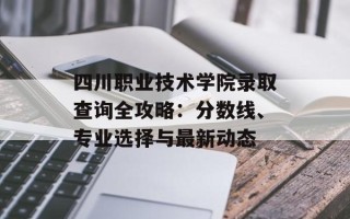 四川职业技术学院录取查询全攻略：分数线、专业选择与最新动态