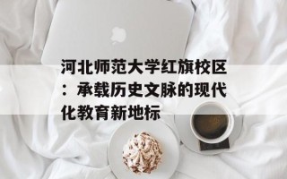 河北师范大学红旗校区：承载历史文脉的现代化教育新地标