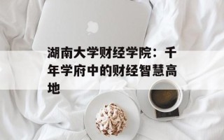 湖南大学财经学院：千年学府中的财经智慧高地