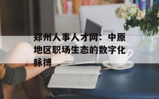 郑州人事人才网：中原地区职场生态的数字化脉搏