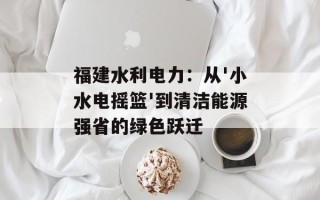 福建水利电力：从'小水电摇篮'到清洁能源强省的绿色跃迁