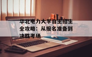 华北电力大学自主招生全攻略：从报名准备到决胜考场