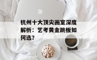 杭州十大顶尖画室深度解析：艺考黄金跳板如何选？
