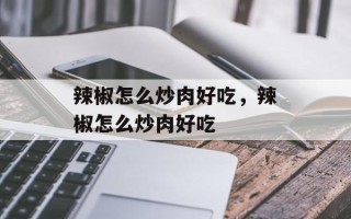 辣椒怎么炒肉好吃，辣椒怎么炒肉好吃
