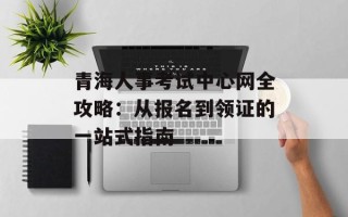 青海人事考试中心网全攻略：从报名到领证的一站式指南