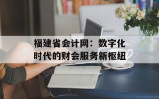福建省会计网：数字化时代的财会服务新枢纽