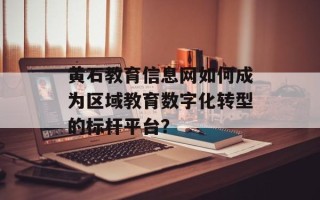 黄石教育信息网如何成为区域教育数字化转型的标杆平台？