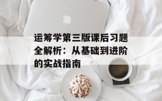 运筹学第三版课后习题全解析：从基础到进阶的实战指南