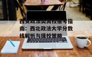 西安政法类高校报考指南：西北政法大学分数线解析与择校策略
