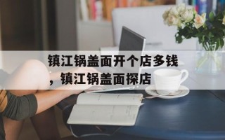 镇江锅盖面开个店多钱，镇江锅盖面探店