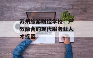 苏州旅游财经学校：产教融合的现代服务业人才摇篮