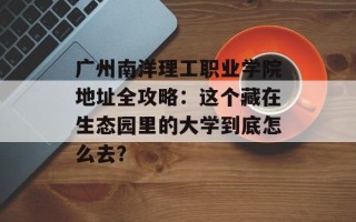 广州南洋理工职业学院地址全攻略：这个藏在生态园里的大学到底怎么去？
