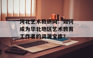 河北艺术教研网：如何成为华北地区艺术教育工作者的资源宝库？