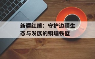 新疆红盾：守护边疆生态与发展的铜墙铁壁
