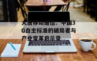 大唐移动通信：中国3G自主标准的破局者与产业变革启示录