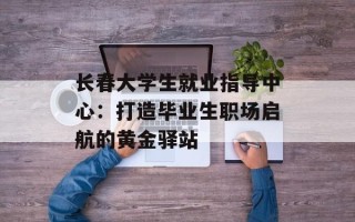 长春大学生就业指导中心：打造毕业生职场启航的黄金驿站