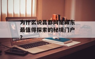 为什么说昌都网是藏东最值得探索的秘境门户？