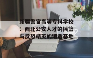 新疆警官高等专科学校：西北公安人才的摇篮与反恐精英的锻造基地