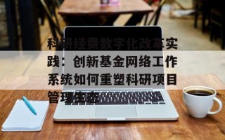 科研经费数字化改革实践：创新基金网络工作系统如何重塑科研项目管理生态