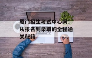 厦门招生考试中心网：从报名到录取的全程通关秘籍