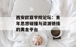 西安欧亚学院论坛：青年思想碰撞与资源链接的黄金平台