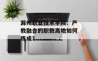 滁州职业技术学院：产教融合的职教高地如何炼成？